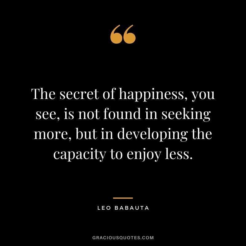 The secret of happiness, you see, is not found in seeking more, but in developing the capacity to enjoy less.