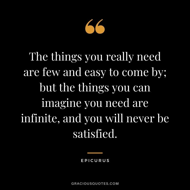 The things you really need are few and easy to come by; but the things you can imagine you need are infinite, and you will never be satisfied.