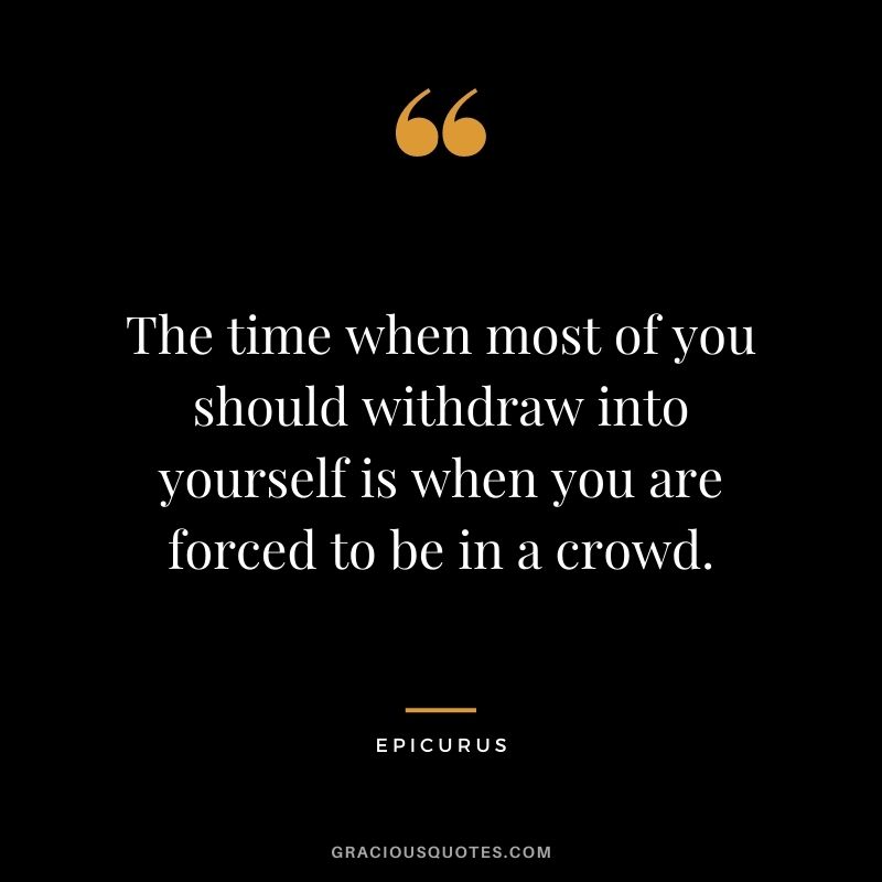 The time when most of you should withdraw into yourself is when you are forced to be in a crowd.