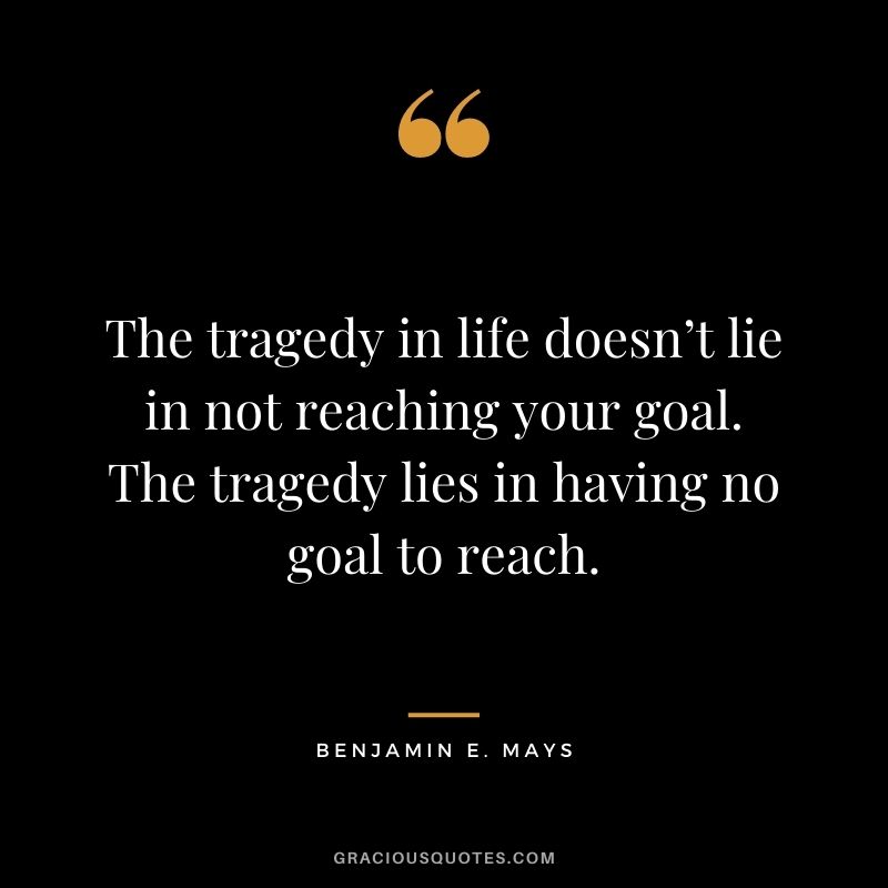 The tragedy in life doesn’t lie in not reaching your goal. The tragedy lies in having no goal to reach. - Benjamin E. Mays