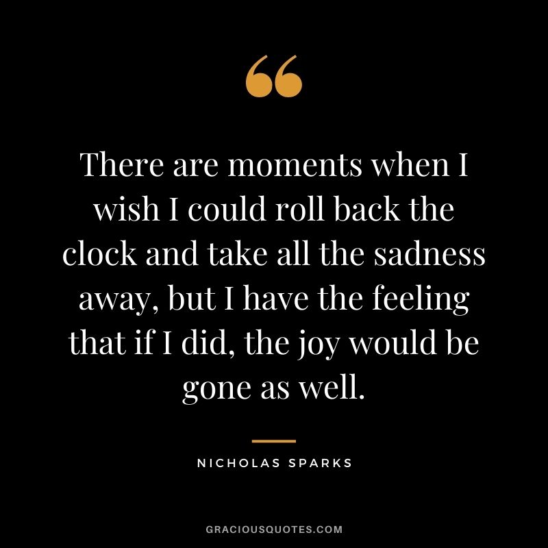 There are moments when I wish I could roll back the clock and take all the sadness away, but I have the feeling that if I did, the joy would be gone as well.