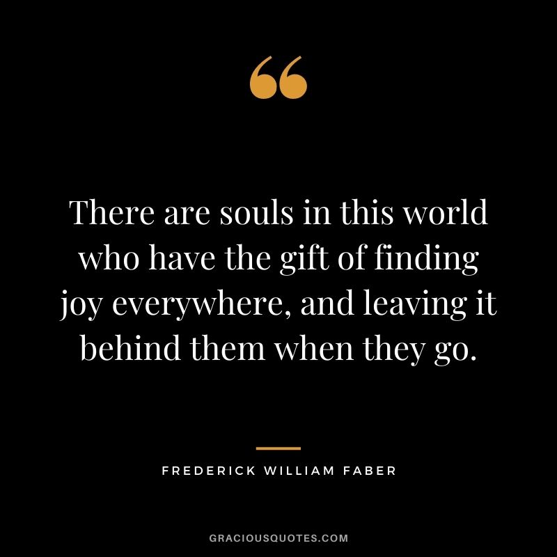 There are souls in this world who have the gift of finding joy everywhere, and leaving it behind them when they go. ― Frederick William Faber