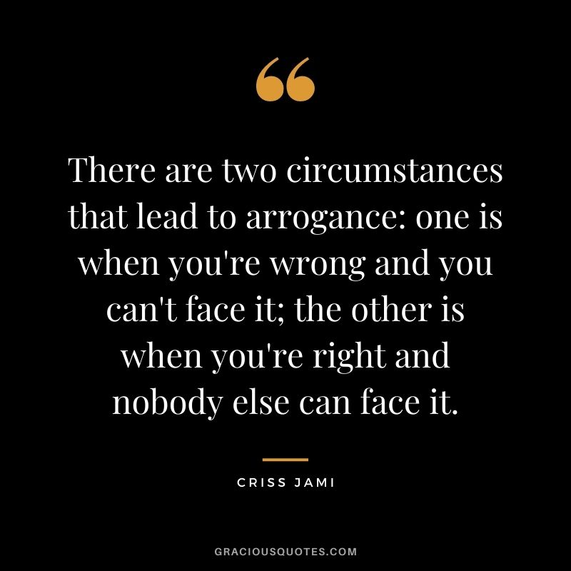 There are two circumstances that lead to arrogance one is when you're wrong and you can't face it; the other is when you're right and nobody else can face it.