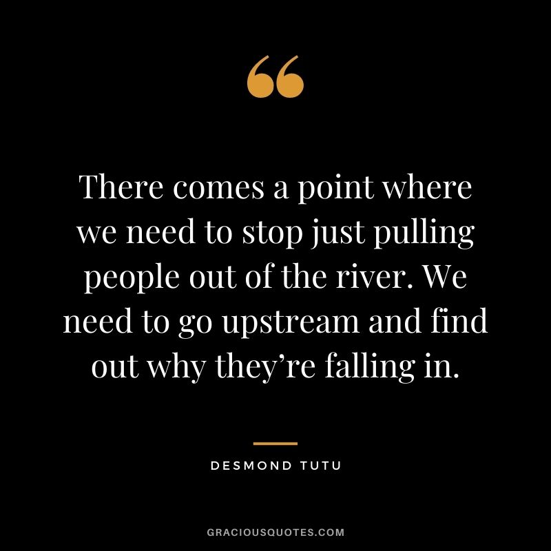 There comes a point where we need to stop just pulling people out of the river. We need to go upstream and find out why they’re falling in.