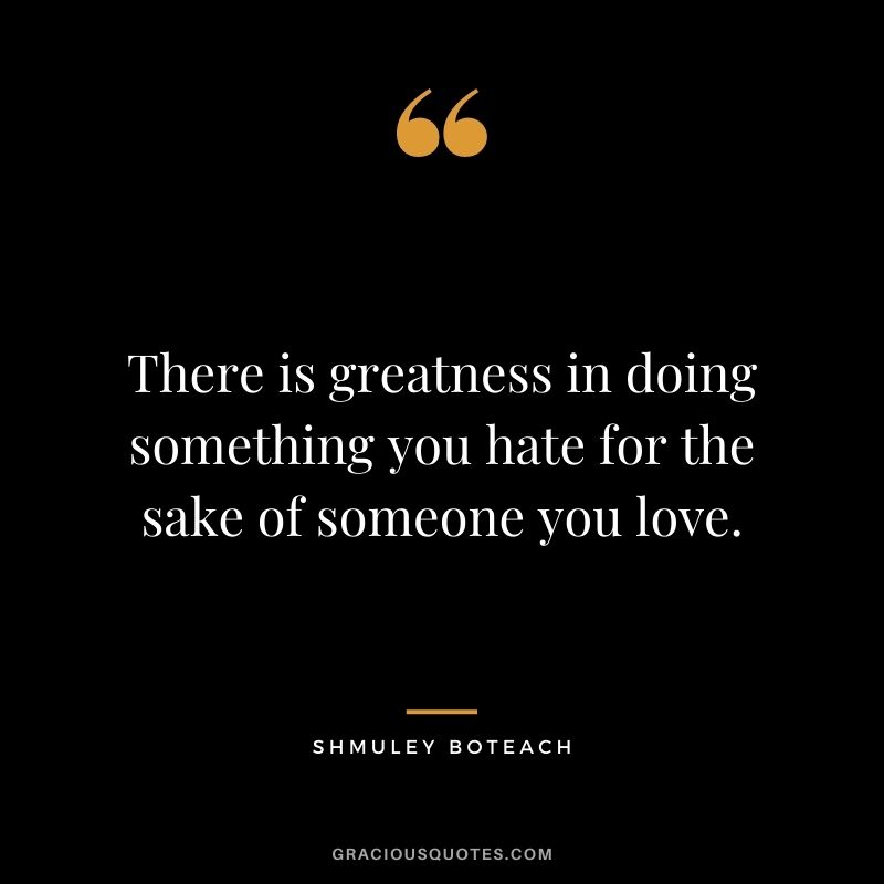 There is greatness in doing something you hate for the sake of someone you love. ― Shmuley Boteach