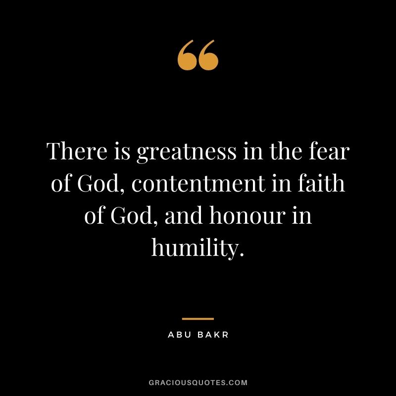 There is greatness in the fear of God, contentment in faith of God, and honour in humility. - Abu Bakr