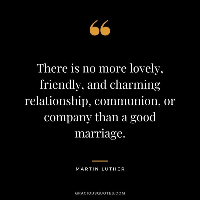 There is no more lovely, friendly, and charming relationship, communion, or company than a good marriage. — Martin Luther