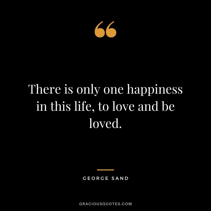 There is only one happiness in this life, to love and be loved. — George Sand