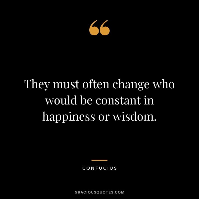 They must often change who would be constant in happiness or wisdom. – Confucius