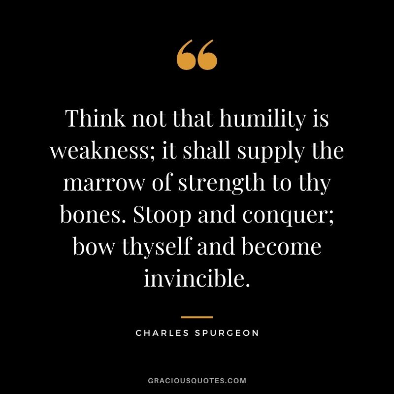Think not that humility is weakness; it shall supply the marrow of strength to thy bones. Stoop and conquer; bow thyself and become invincible. - Charles Spurgeon