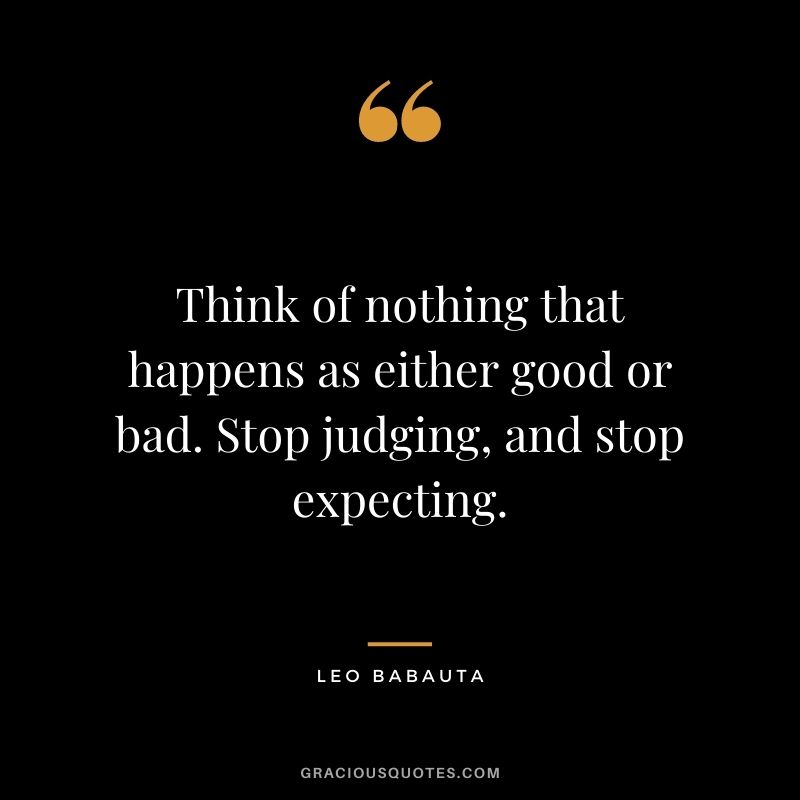 Think of nothing that happens as either good or bad. Stop judging, and stop expecting.