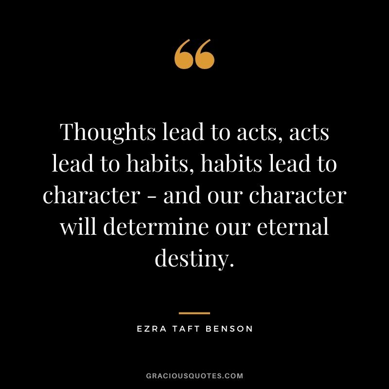 Thoughts lead to acts, acts lead to habits, habits lead to character - and our character will determine our eternal destiny.