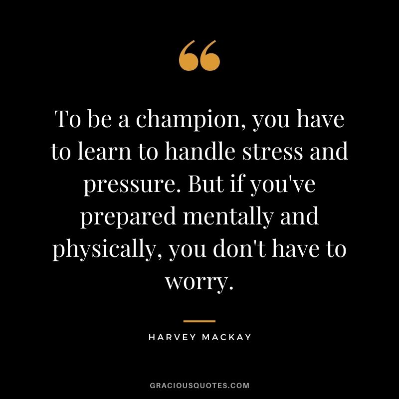 To be a champion, you have to learn to handle stress and pressure. But if you've prepared mentally and physically, you don't have to worry.