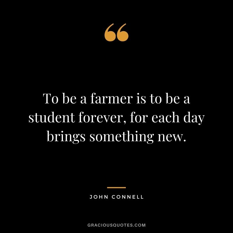 To be a farmer is to be a student forever, for each day brings something new. - John Connell