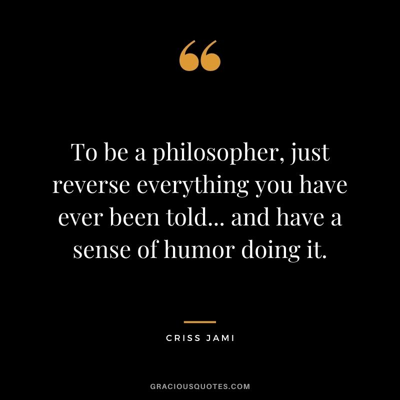 To be a philosopher, just reverse everything you have ever been told... and have a sense of humor doing it.