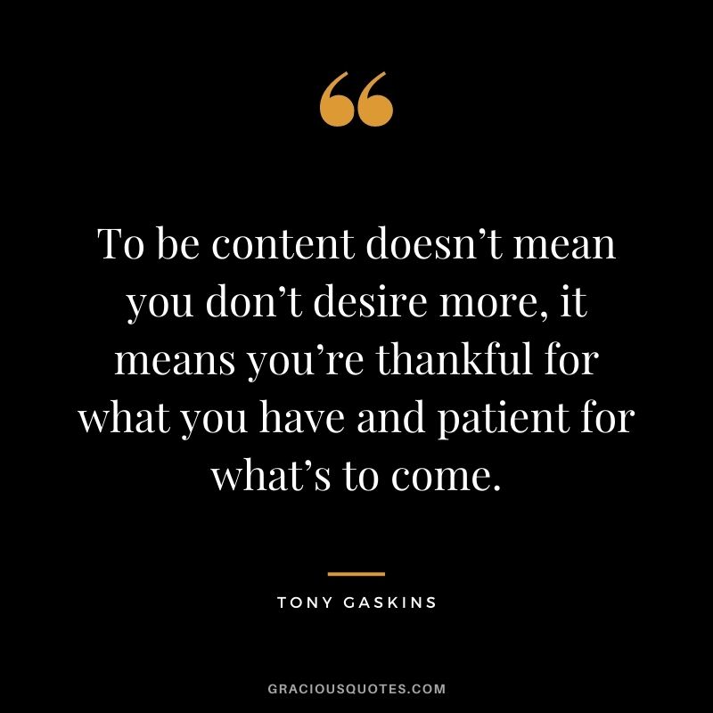 To be content doesn’t mean you don’t desire more, it means you’re thankful for what you have and patient for what’s to come. - Tony Gaskins