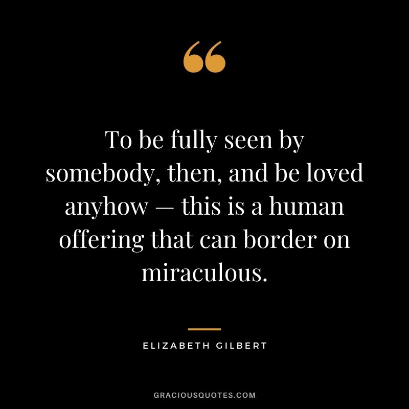 To be fully seen by somebody, then, and be loved anyhow — this is a human offering that can border on miraculous. — Elizabeth Gilbert