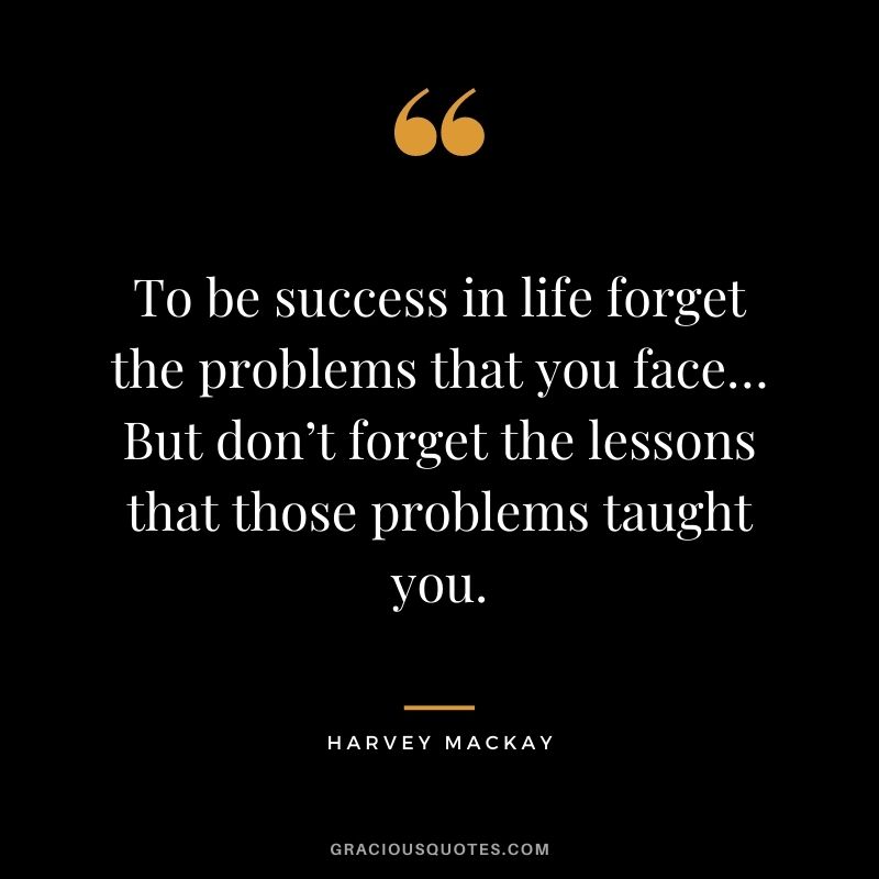 To be success in life forget the problems that you face… But don’t forget the lessons that those problems taught you.