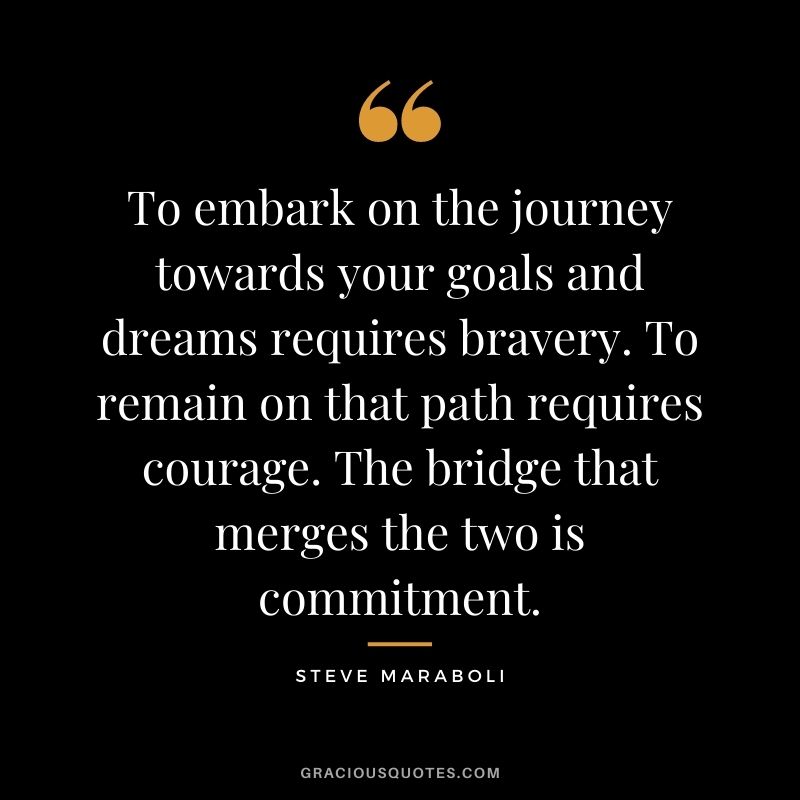 To embark on the journey towards your goals and dreams requires bravery. To remain on that path requires courage. The bridge that merges the two is commitment. - Steve Maraboli