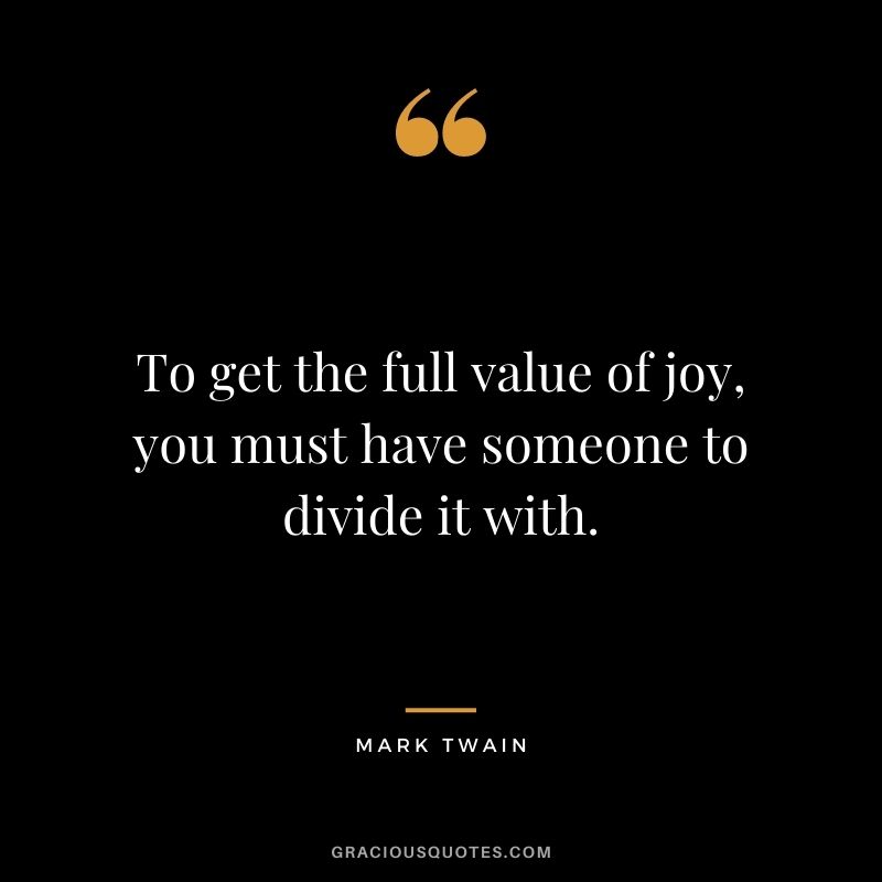 To get the full value of joy, you must have someone to divide it with. — Mark Twain