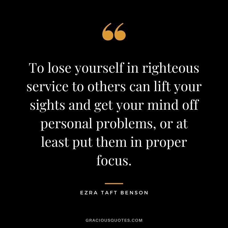 To lose yourself in righteous service to others can lift your sights and get your mind off personal problems, or at least put them in proper focus.