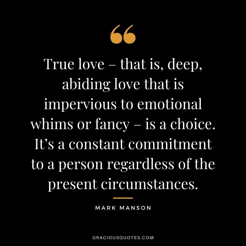 True love – that is, deep, abiding love that is impervious to emotional whims or fancy – is a choice. It’s a constant commitment to a person regardless of the present circumstances. - Mark Manson