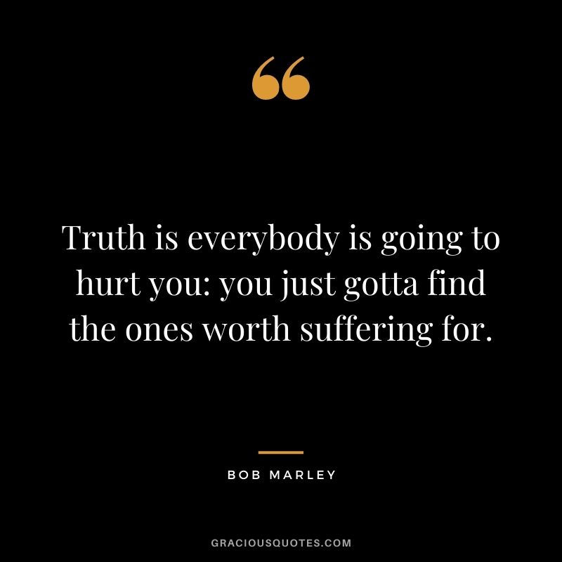 Truth is everybody is going to hurt you: you just gotta find the ones worth suffering for. — Bob Marley
