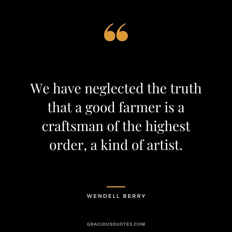 We have neglected the truth that a good farmer is a craftsman of the highest order, a kind of artist. – Wendell Berry