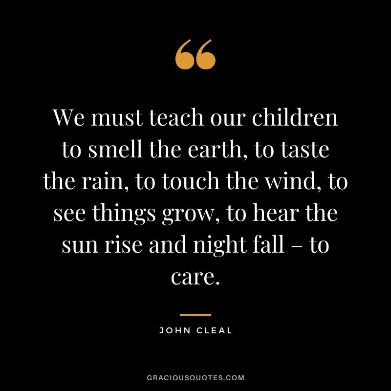 We must teach our children to smell the earth, to taste the rain, to touch the wind, to see things grow, to hear the sun rise and night fall – to care. - John Cleal
