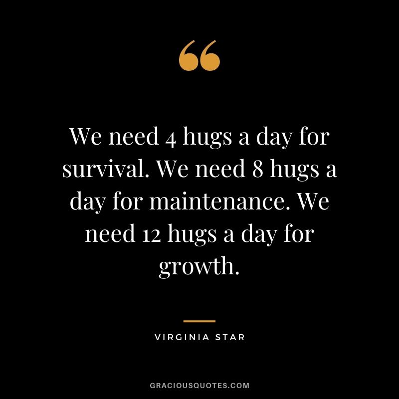 We need 4 hugs a day for survival. We need 8 hugs a day for maintenance. We need 12 hugs a day for growth. – Virginia Star
