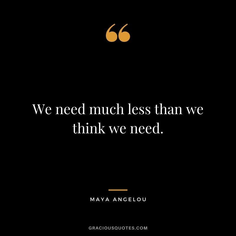 We need much less than we think we need. - Maya Angelou