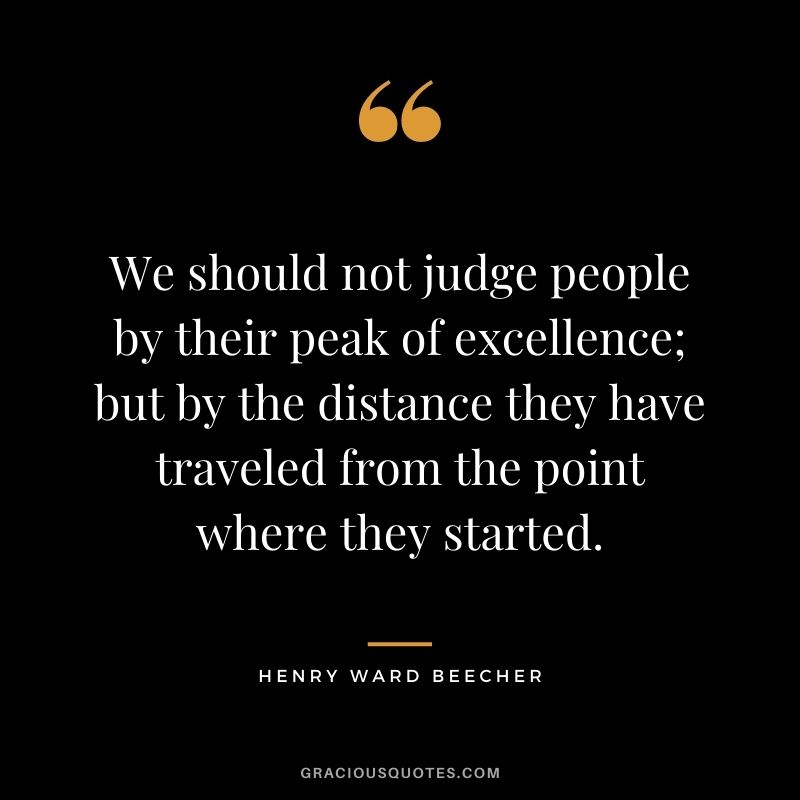 We should not judge people by their peak of excellence; but by the distance they have traveled from the point where they started. - Henry Ward Beecher