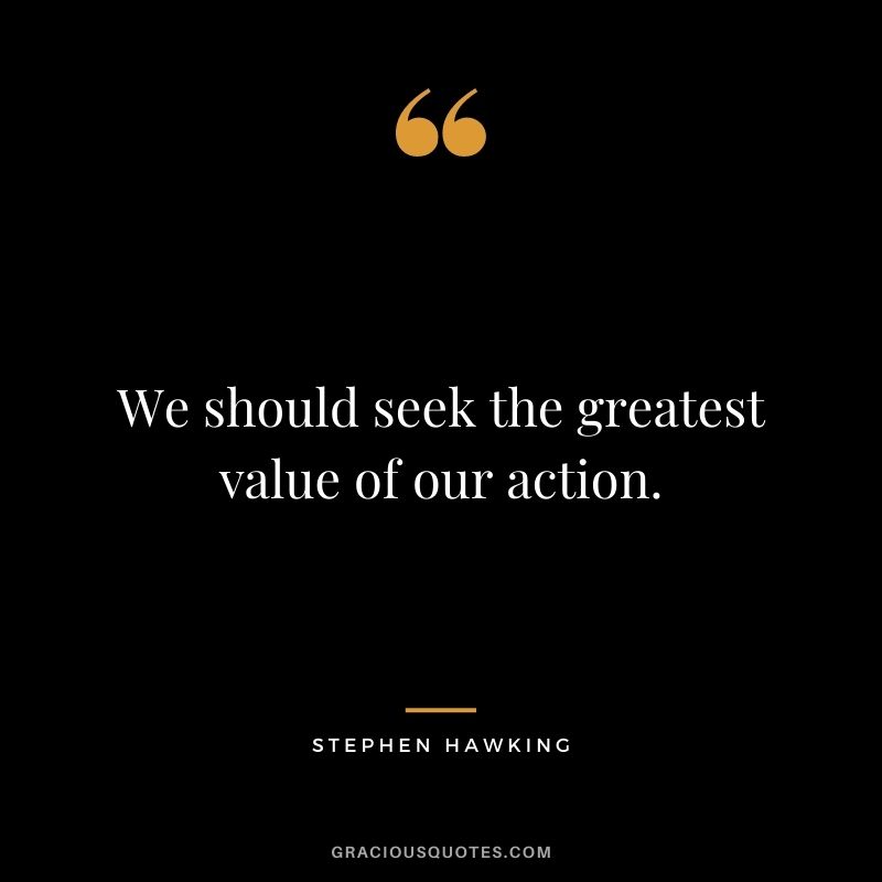 We should seek the greatest value of our action.