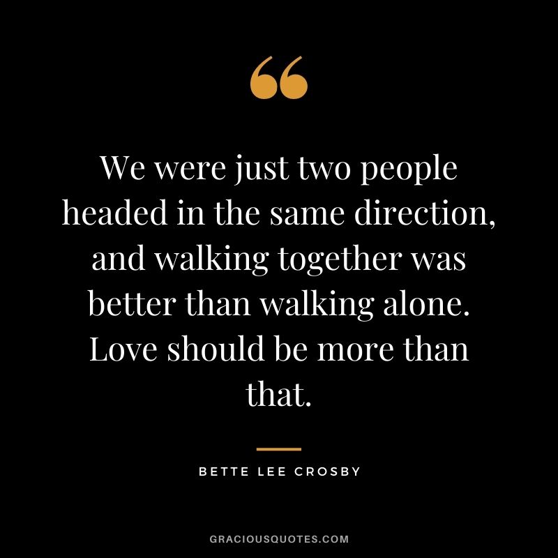 We were just two people headed in the same direction, and walking together was better than walking alone. Love should be more than that. - Bette Lee Crosby