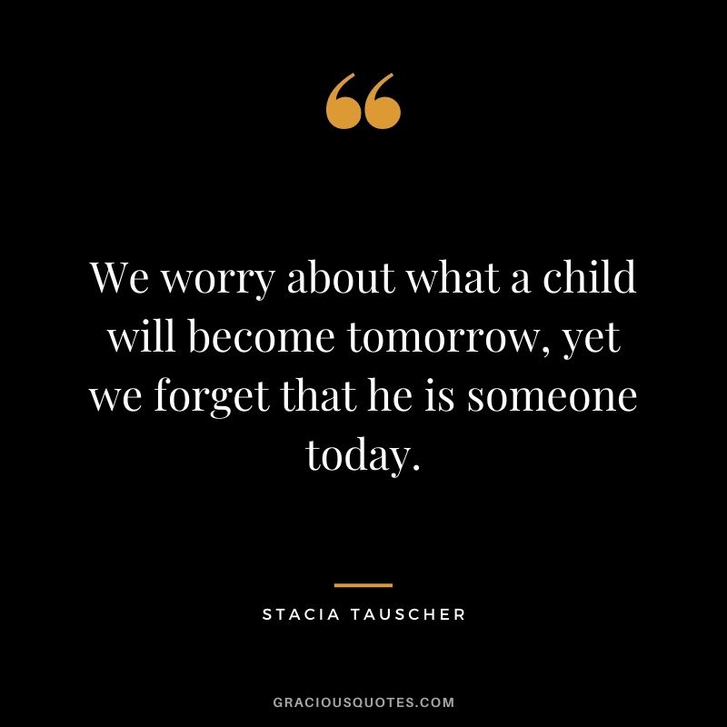 We worry about what a child will become tomorrow, yet we forget that he is someone today. - Stacia Tauscher