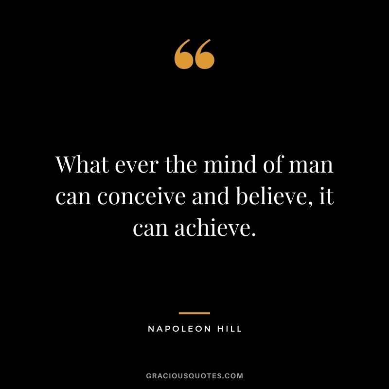 What ever the mind of man can conceive and believe, it can achieve. — Napoleon Hill