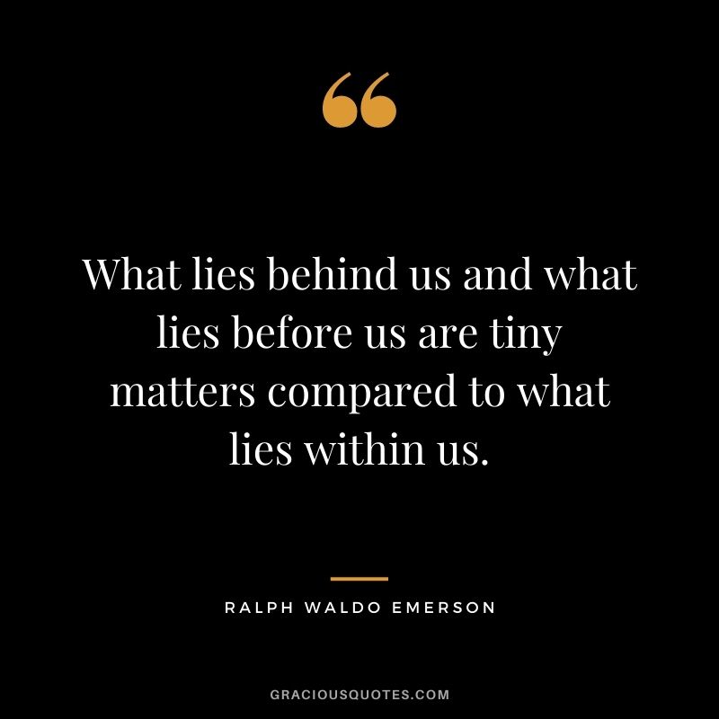 What lies behind us and what lies before us are tiny matters compared to what lies within us. — Ralph Waldo Emerson