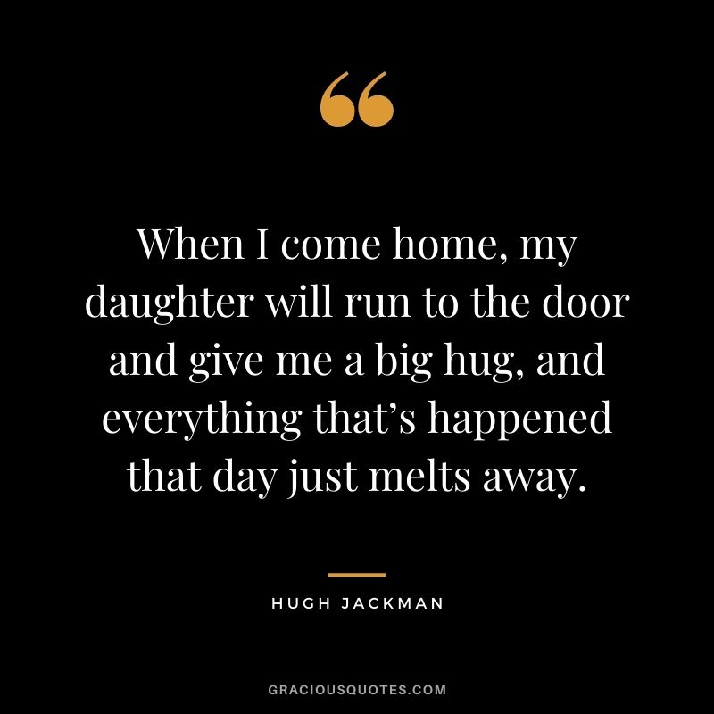 When I come home, my daughter will run to the door and give me a big hug, and everything that’s happened that day just melts away. – Hugh Jackman
