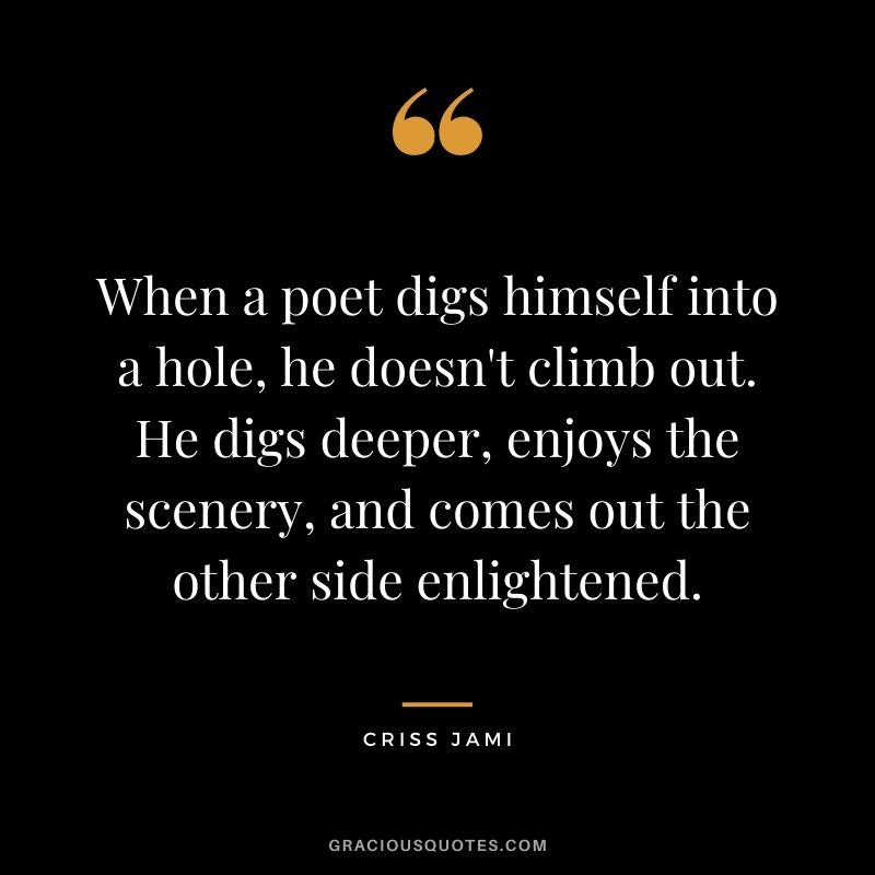When a poet digs himself into a hole, he doesn't climb out. He digs deeper, enjoys the scenery, and comes out the other side enlightened.