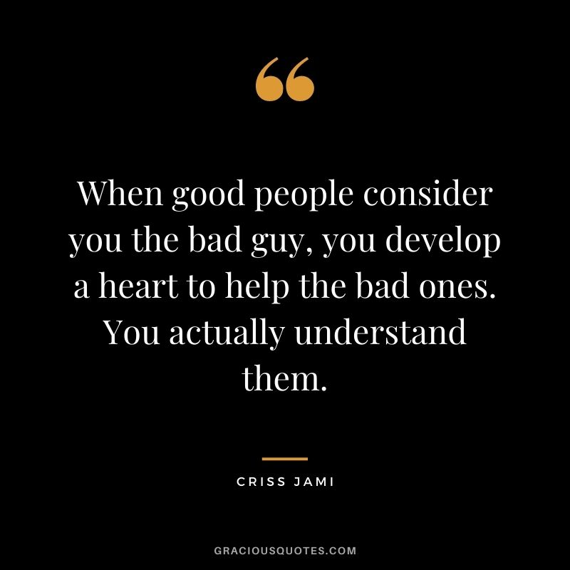 When good people consider you the bad guy, you develop a heart to help the bad ones. You actually understand them.