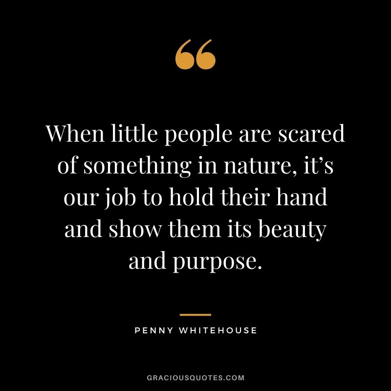 When little people are scared of something in nature, it’s our job to hold their hand and show them its beauty and purpose. - Penny Whitehouse