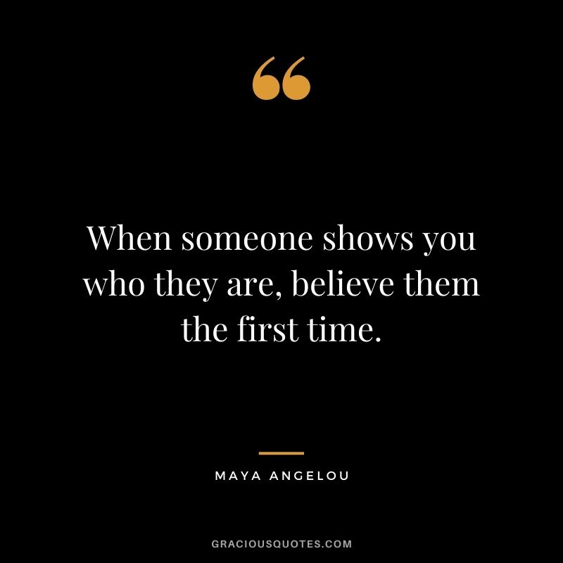 When someone shows you who they are, believe them the first time. - Maya Angelou