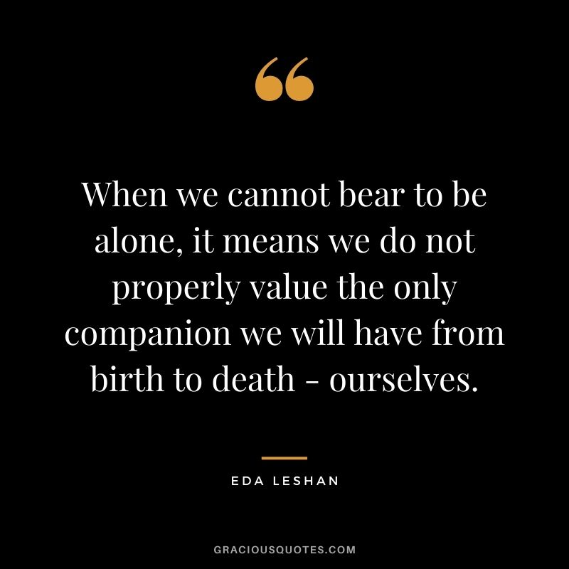When we cannot bear to be alone, it means we do not properly value the only companion we will have from birth to death - ourselves. ― Eda LeShan