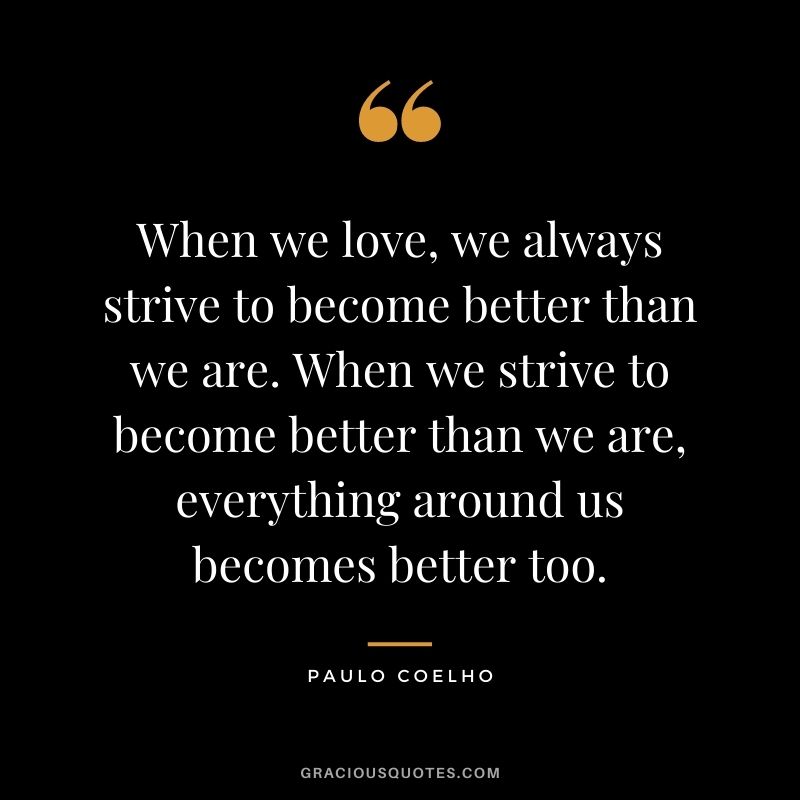 When we love, we always strive to become better than we are. When we strive to become better than we are, everything around us becomes better too. — Paulo Coelho