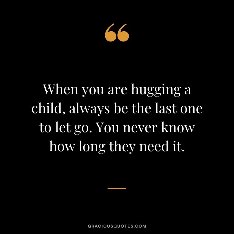 When you are hugging a child, always be the last one to let go. You never know how long they need it.