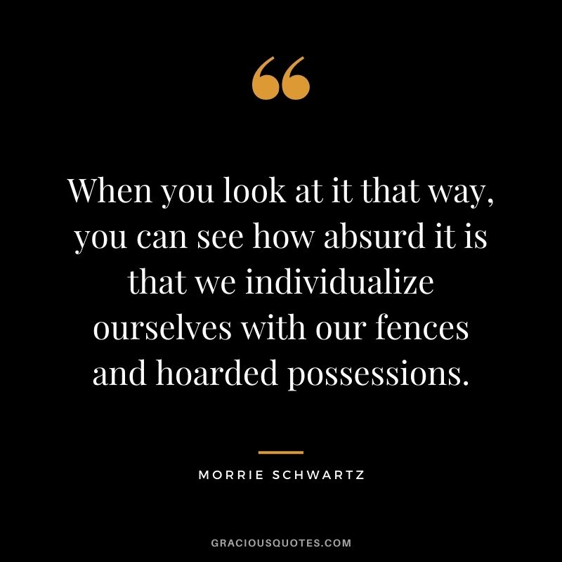 When you look at it that way, you can see how absurd it is that we individualize ourselves with our fences and hoarded possessions.