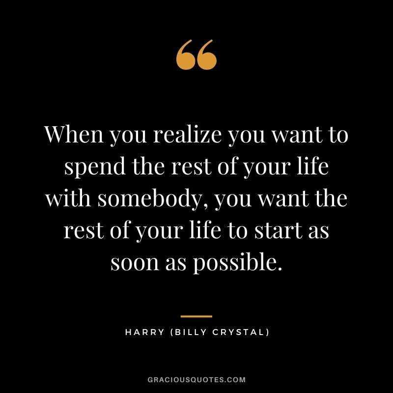 When you realize you want to spend the rest of your life with somebody, you want the rest of your life to start as soon as possible. — Harry (Billy Crystal)