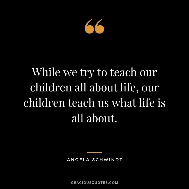 While we try to teach our children all about life, our children teach us what life is all about. - Angela Schwindt