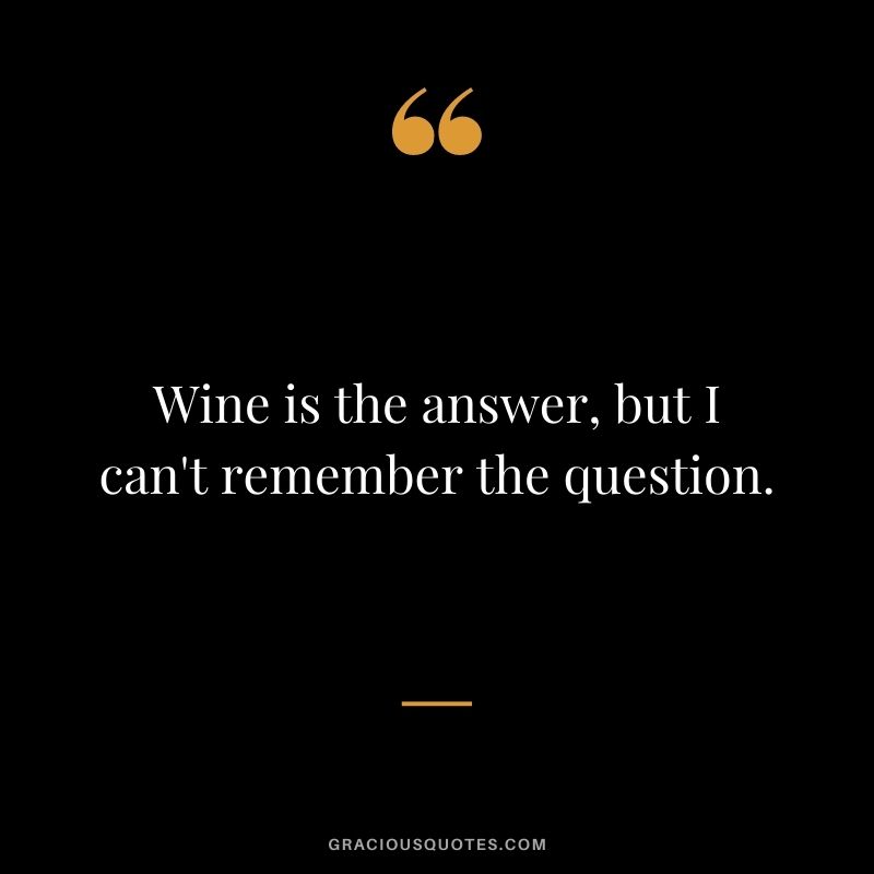 Wine is the answer, but I can't remember the question.