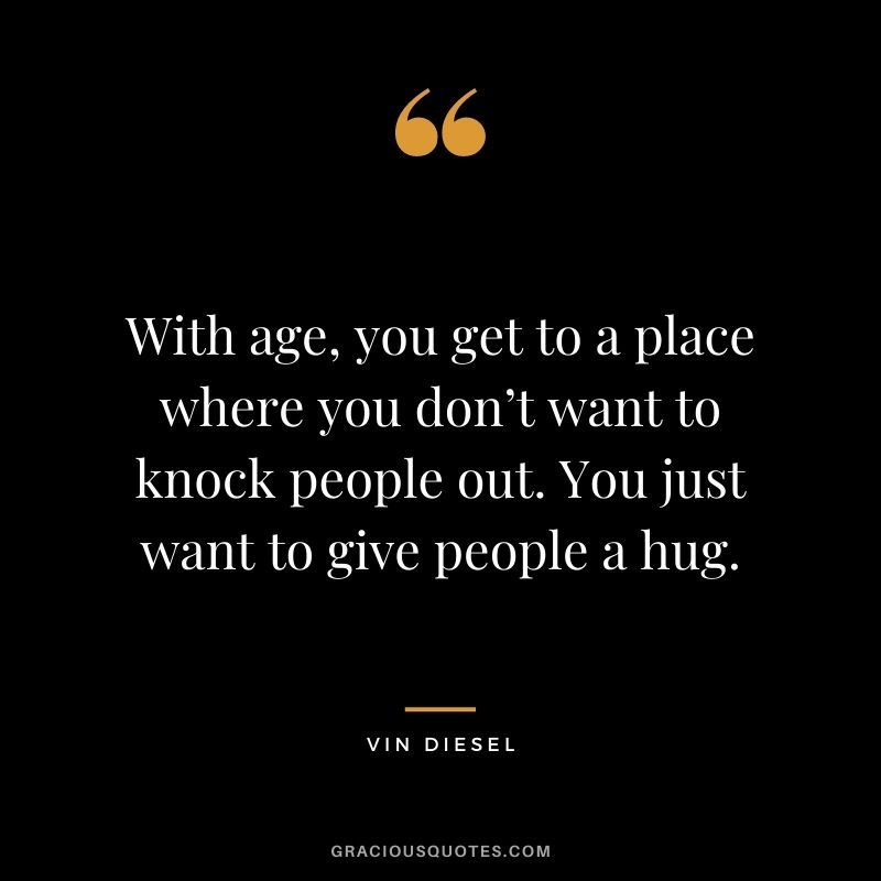 With age, you get to a place where you don’t want to knock people out. You just want to give people a hug. – Vin Diesel